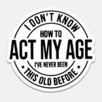 I Don't Know, How to act my Age. I have never Been This Old Before Sticker